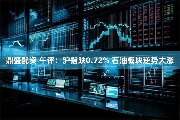 鼎盛配资 午评：沪指跌0.72% 石油板块逆势大涨