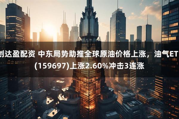 创达盈配资 中东局势助推全球原油价格上涨，油气ETF(159697)上涨2.60%冲击3连涨