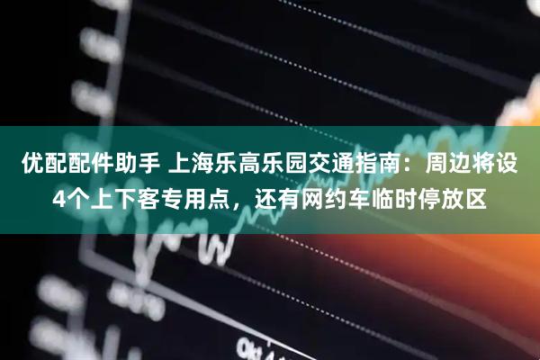 优配配件助手 上海乐高乐园交通指南：周边将设4个上下客专用点，还有网约车临时停放区