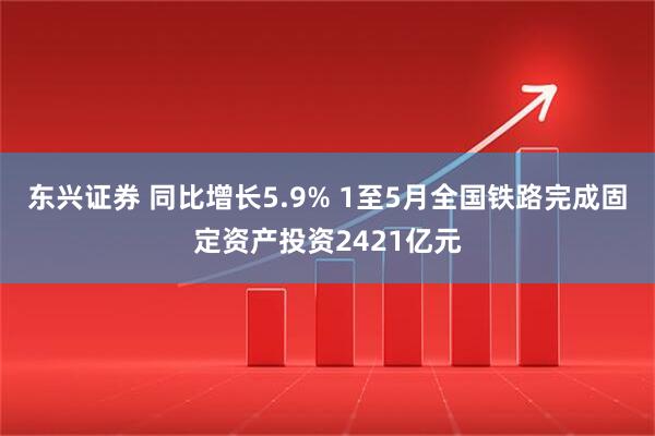 东兴证券 同比增长5.9% 1至5月全国铁路完成固定资产投资2421亿元