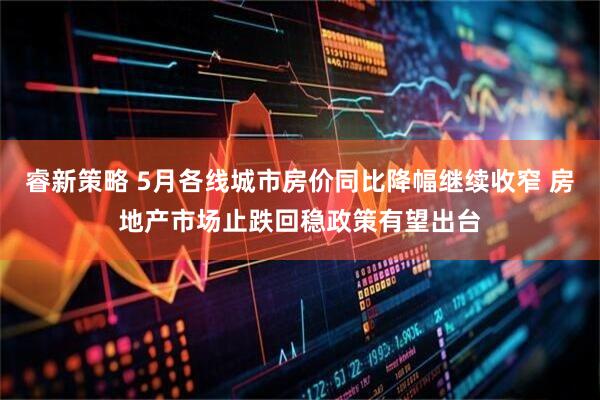 睿新策略 5月各线城市房价同比降幅继续收窄 房地产市场止跌回稳政策有望出台