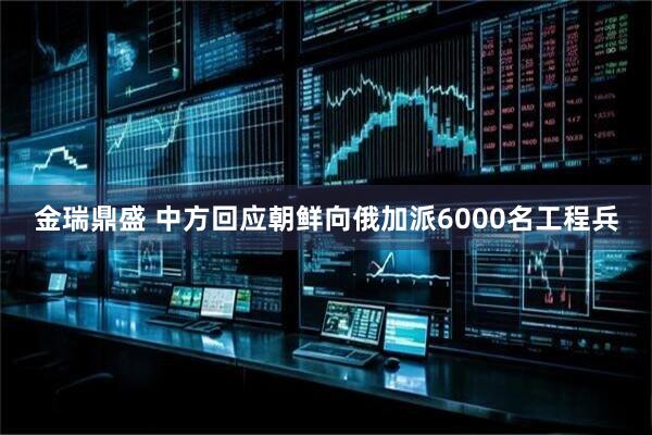 金瑞鼎盛 中方回应朝鲜向俄加派6000名工程兵