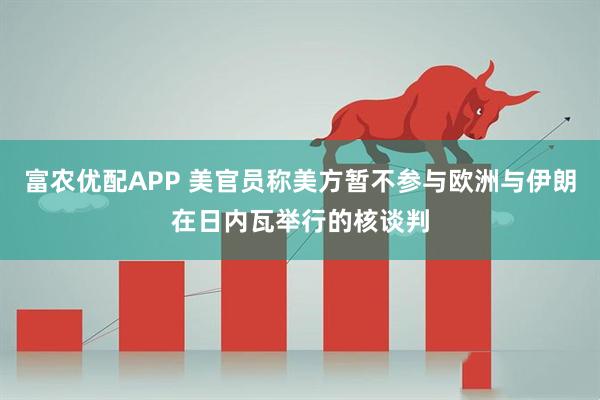 富农优配APP 美官员称美方暂不参与欧洲与伊朗在日内瓦举行的核谈判
