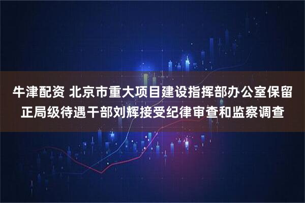 牛津配资 北京市重大项目建设指挥部办公室保留正局级待遇干部刘辉接受纪律审查和监察调查