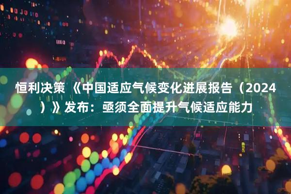 恒利决策 《中国适应气候变化进展报告（2024）》发布：亟须全面提升气候适应能力