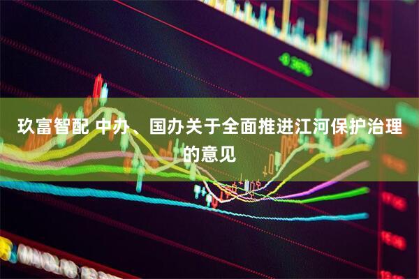 玖富智配 中办、国办关于全面推进江河保护治理的意见