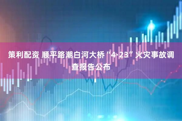 策利配资 顺平路潮白河大桥“4·23”火灾事故调查报告公布