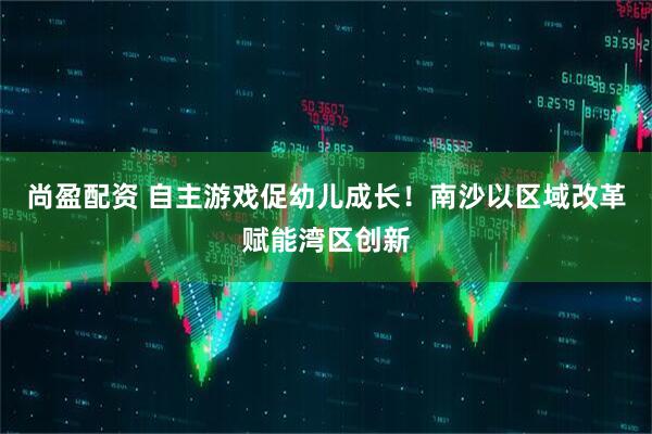 尚盈配资 自主游戏促幼儿成长！南沙以区域改革赋能湾区创新