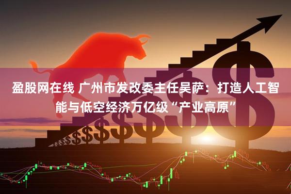 盈股网在线 广州市发改委主任吴萨：打造人工智能与低空经济万亿级“产业高原”
