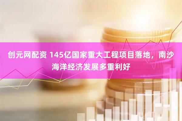 创元网配资 145亿国家重大工程项目落地，南沙海洋经济发展多重利好