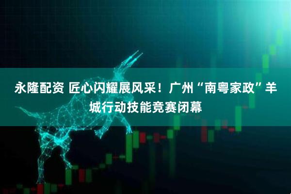永隆配资 匠心闪耀展风采！广州“南粤家政”羊城行动技能竞赛闭幕