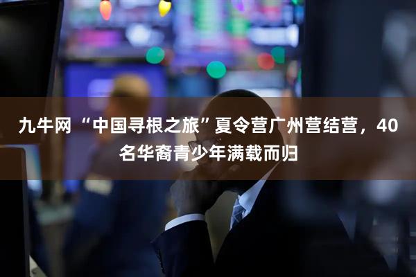 九牛网 “中国寻根之旅”夏令营广州营结营，40名华裔青少年满载而归