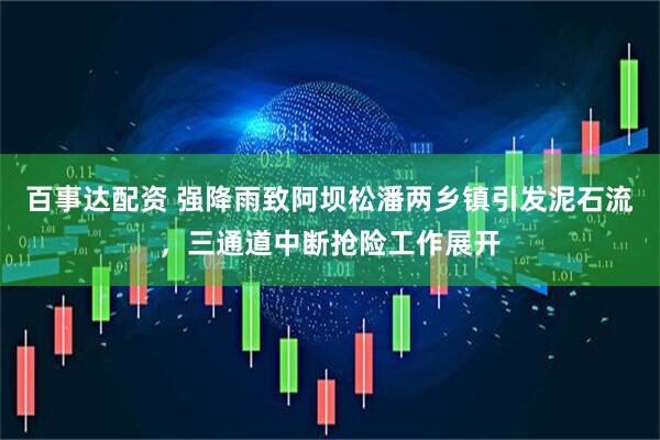 百事达配资 强降雨致阿坝松潘两乡镇引发泥石流，三通道中断抢险工作展开