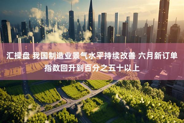 汇操盘 我国制造业景气水平持续改善 六月新订单指数回升到百分之五十以上