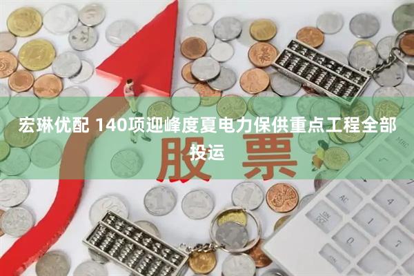 宏琳优配 140项迎峰度夏电力保供重点工程全部投运