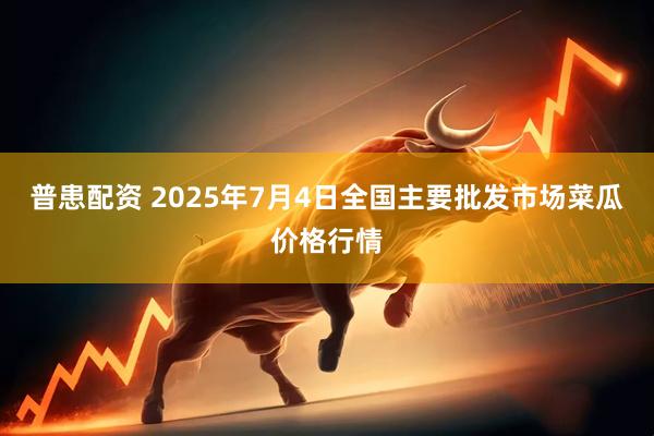 普患配资 2025年7月4日全国主要批发市场菜瓜价格行情