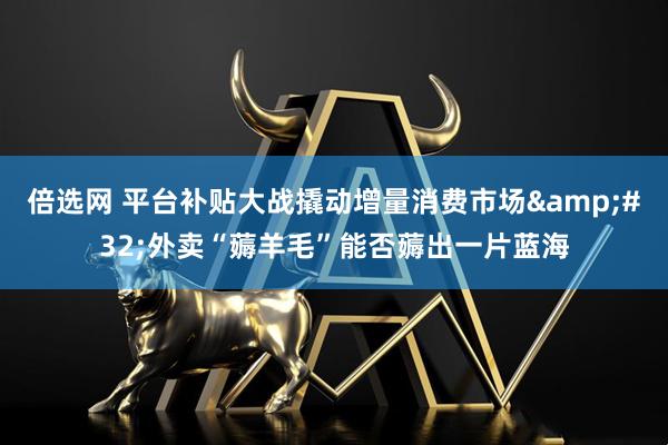 倍选网 平台补贴大战撬动增量消费市场&#32;外卖“薅羊毛”能否薅出一片蓝海