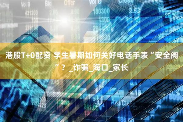 港股T+0配资 学生暑期如何关好电话手表“安全阀”？_诈骗_海口_家长
