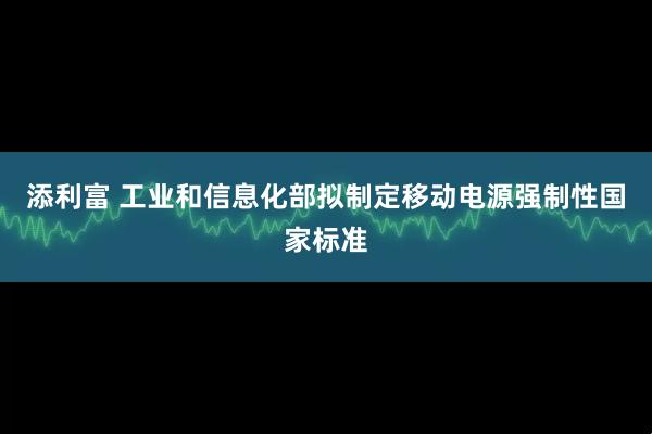 添利富 工业和信息化部拟制定移动电源强制性国家标准