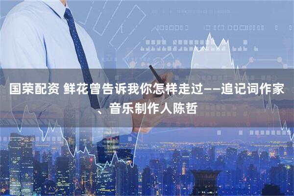 国荣配资 鲜花曾告诉我你怎样走过——追记词作家、音乐制作人陈哲