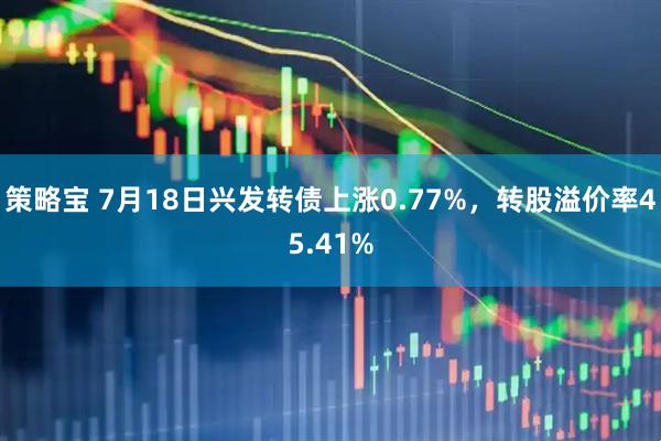 策略宝 7月18日兴发转债上涨0.77%，转股溢价率45.41%