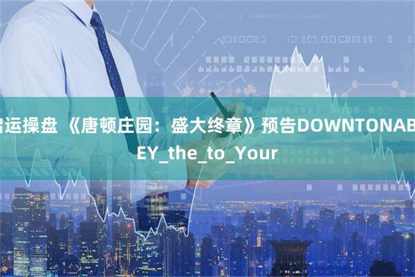 启运操盘 《唐顿庄园：盛大终章》预告DOWNTONABBEY_the_to_Your