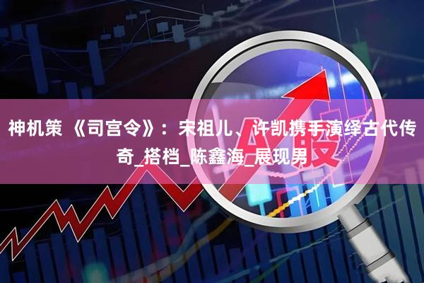 神机策 《司宫令》：宋祖儿、许凯携手演绎古代传奇_搭档_陈鑫海_展现男