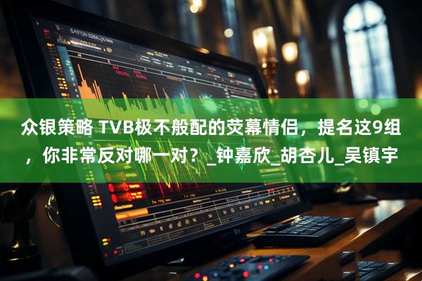 众银策略 TVB极不般配的荧幕情侣，提名这9组，你非常反对哪一对？_钟嘉欣_胡杏儿_吴镇宇